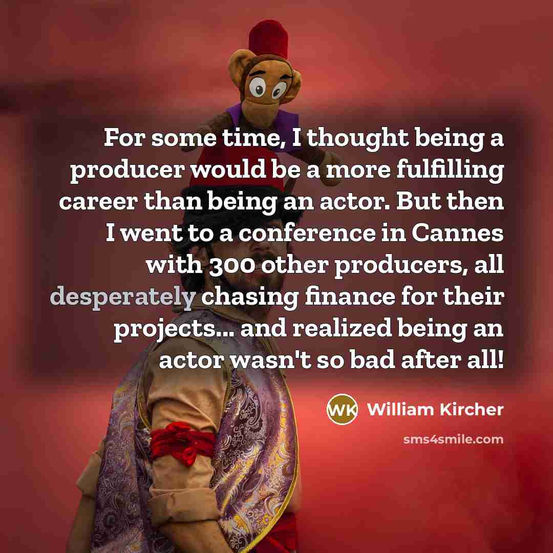 “For some time, I thought being a producer would be a more fulfilling career than being an actor. But then I went to a conference in Cannes with 300 other producers, all desperately chasing finance for their projects... and realized being an actor wasn't so bad after all!” quote by William Kircher
