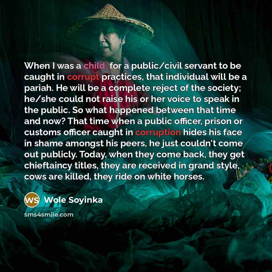 “When I was a child, for a public/civil servant to be caught in corrupt practices, that individual will be a pariah. He will be a complete reject of the society; he/she could not raise his or her voice to speak in the public. So what happened between that time and now? That time when a public…” quote by Wole Soyinka