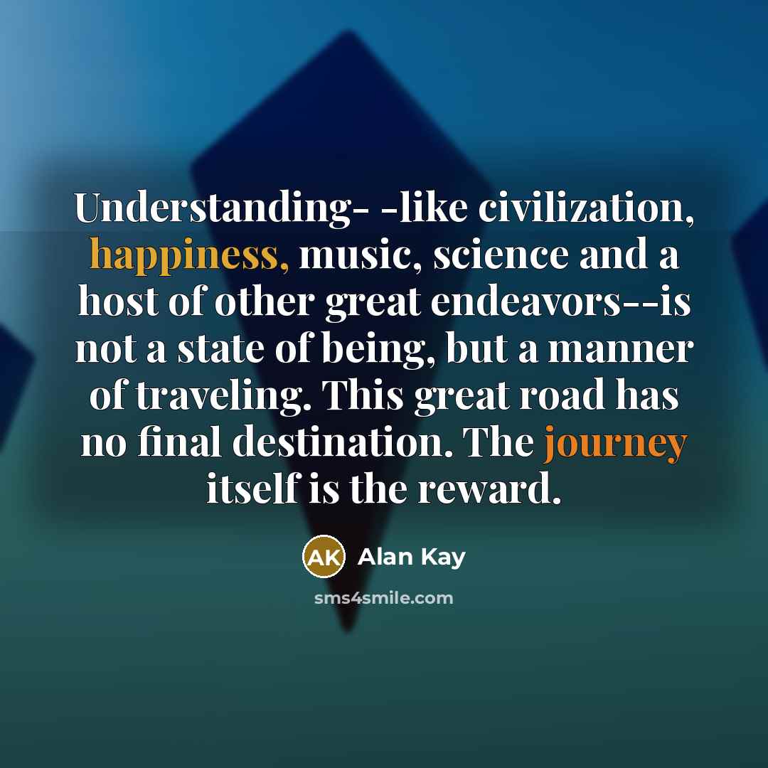 “Understanding- -like civilization, happiness, music, science and a host of other great endeavors--is not a state of being, but a manner of traveling. This great road has no final destination. The journey itself is the reward.” quote by Alan Kay