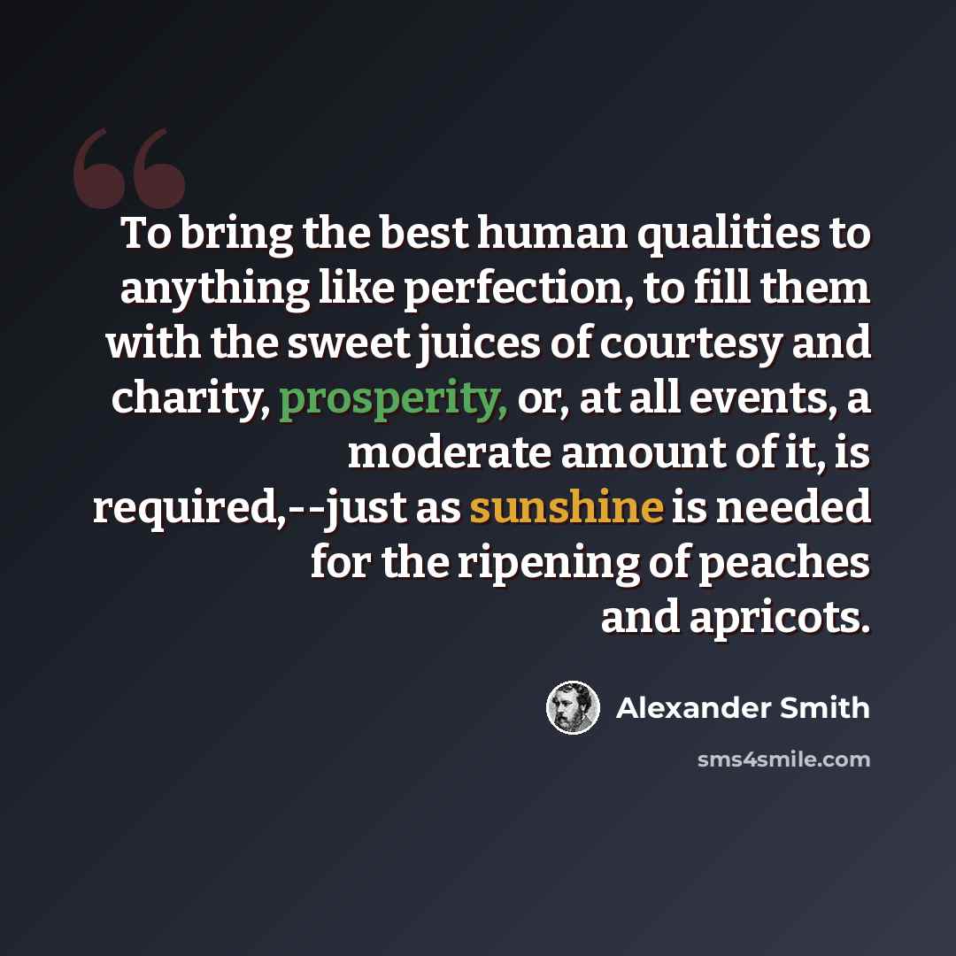 “To bring the best human qualities to anything like perfection, to fill them with the sweet juices of courtesy and charity, prosperity, or, at all events, a moderate amount of it, is required,--just as sunshine is needed for the ripening of peaches and apricots.” quote by Alexander Smith