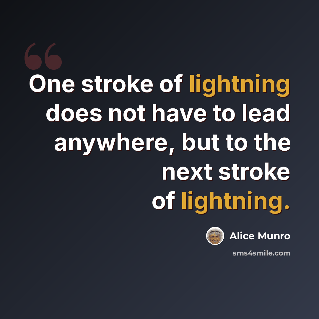 “One stroke of lightning does not have to lead anywhere, but to the next stroke of lightning.” quote by Alice Munro
