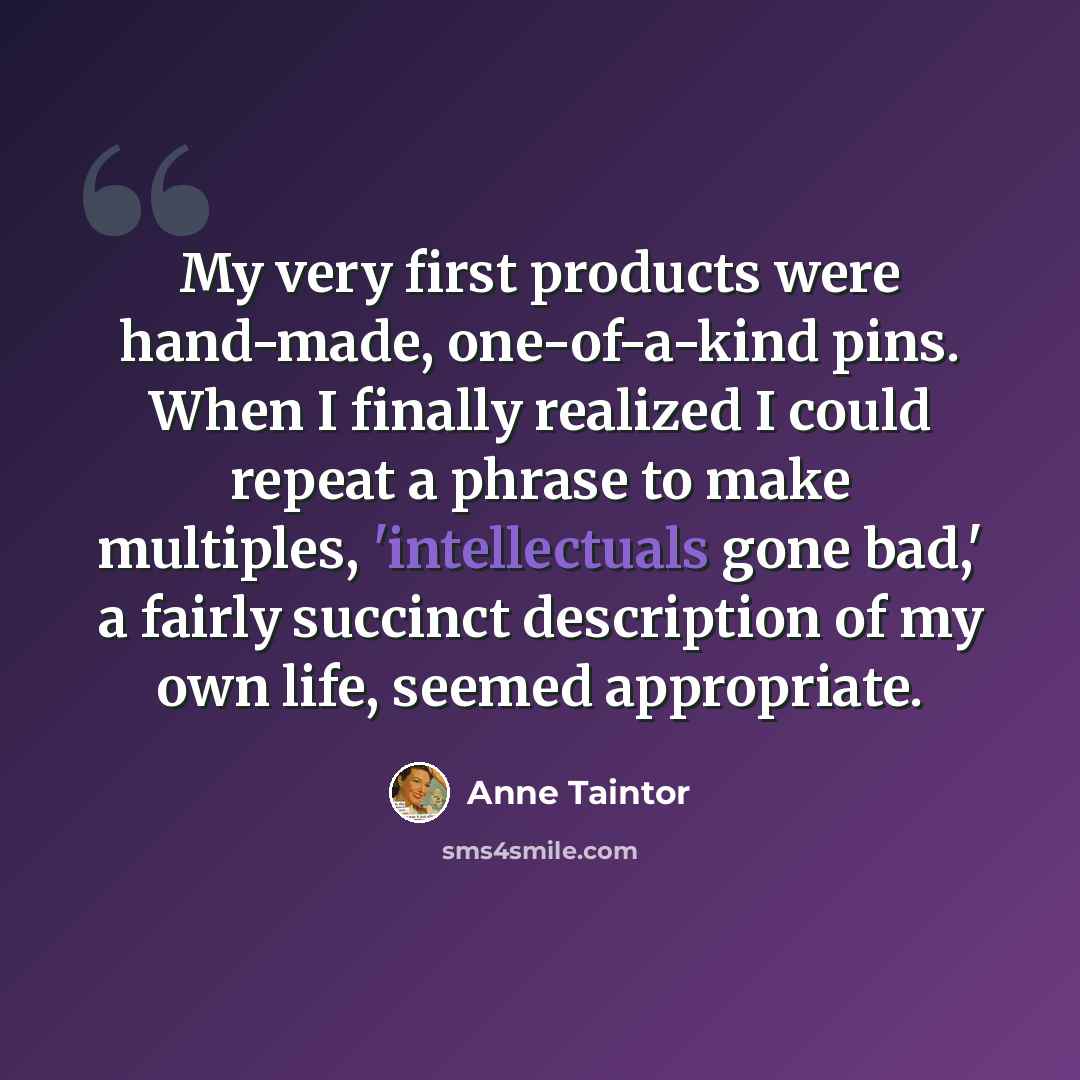 “My very first products were hand-made, one-of-a-kind pins. When I finally realized I could repeat a phrase to make multiples, 'intellectuals gone bad,' a fairly succinct description of my own life, seemed appropriate.” quote by Anne Taintor