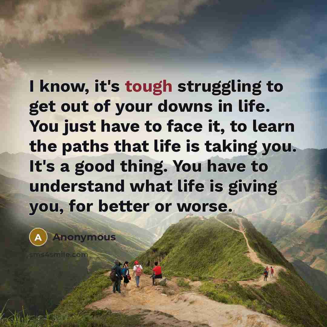 “I know, it's tough struggling to get out of your downs in life. You just have to face it, to learn the paths that life is taking you. It's a good thing. You have to understand what life is giving you, for better or worse.” quote by Anonymous