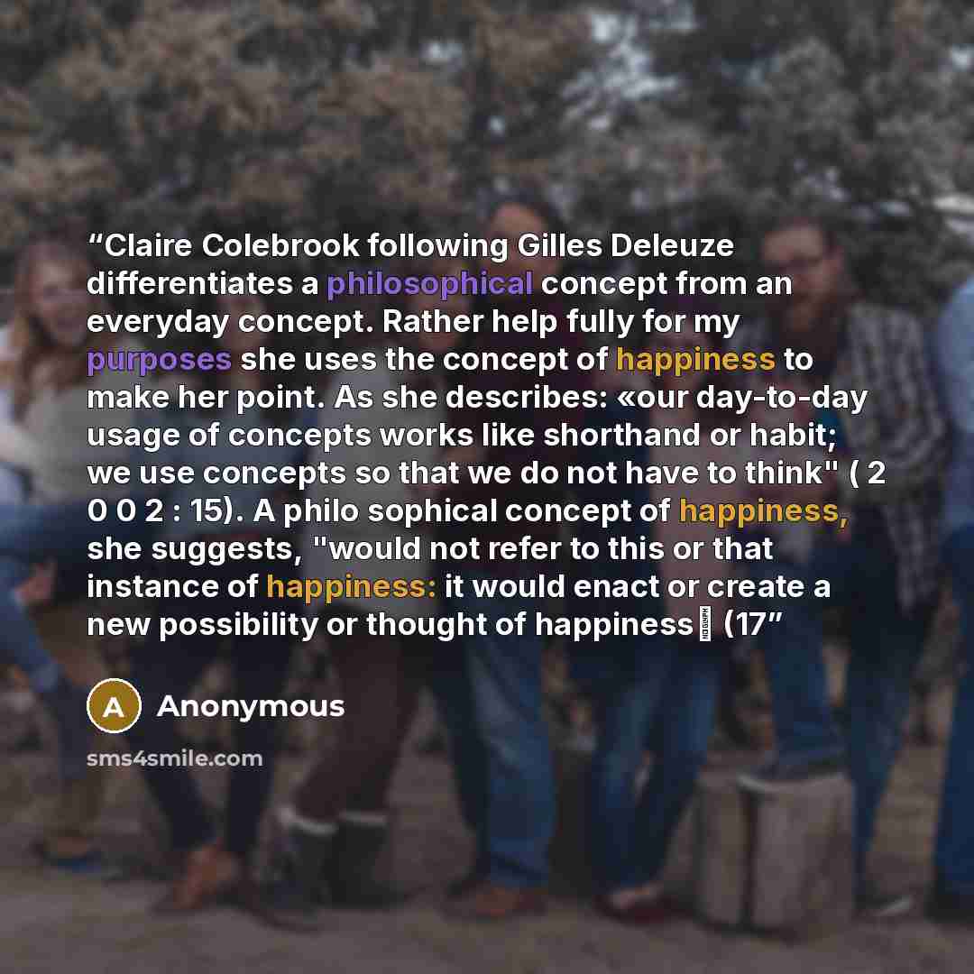 “Claire Colebrook following Gilles Deleuze differentiates a philosophical concept from an everyday concept. Rather help fully for my purposes she uses the concept of happiness to make her point. As she describes: «our day-to-day usage of concepts works like shorthand or habit; we use concepts so…” quote by Anonymous