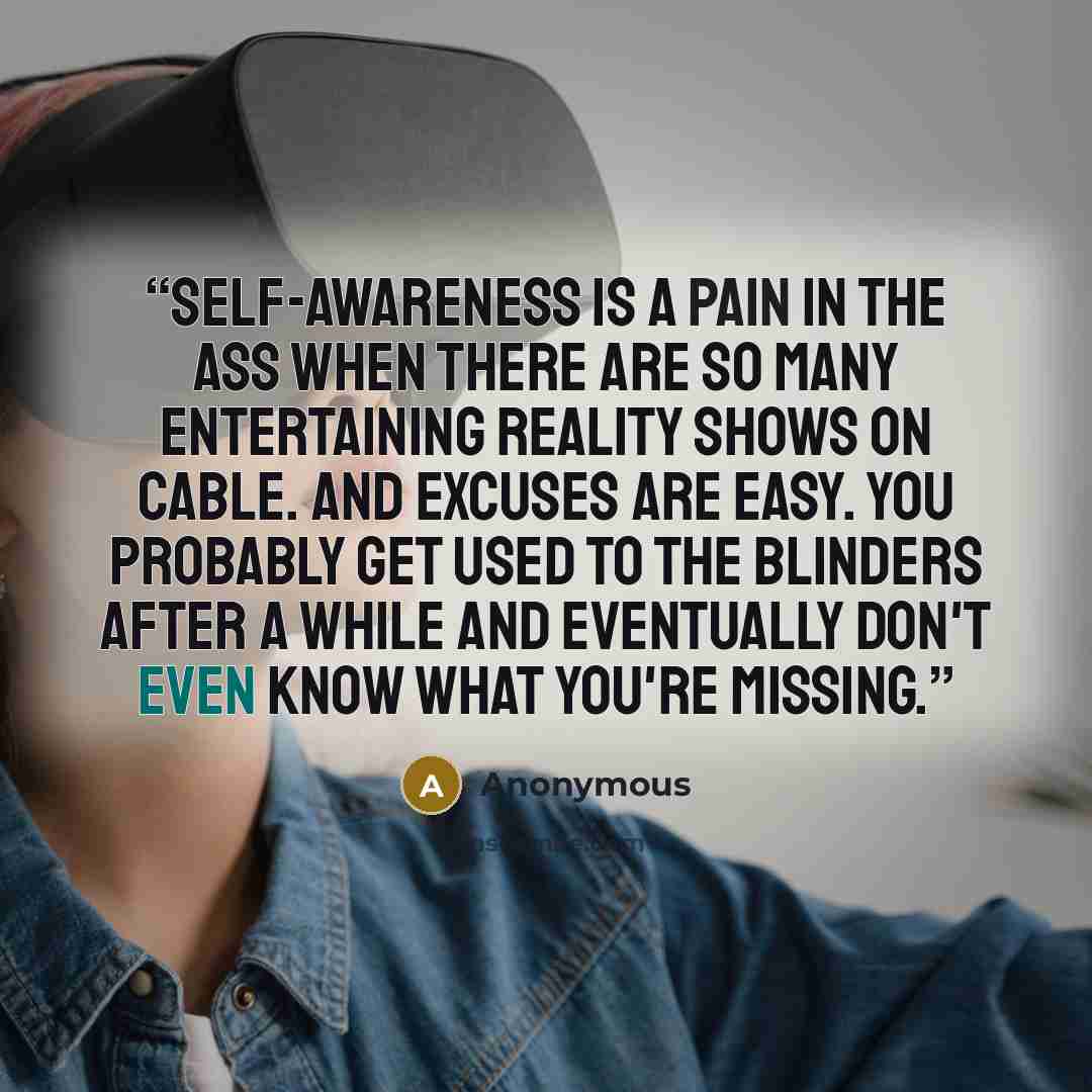 “Self-awareness is a pain in the ass when there are so many entertaining reality shows on cable. And excuses are easy. You probably get used to the blinders after a while and eventually don't even know what you're missing.” quote by Anonymous