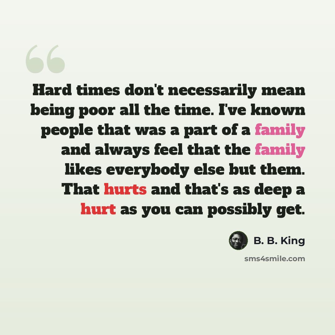 “Hard times don't necessarily mean being poor all the time. I've known people that was a part of a family and always feel that the family likes everybody else but them. That hurts and that's as deep a hurt as you can possibly get.” quote by B. B. King