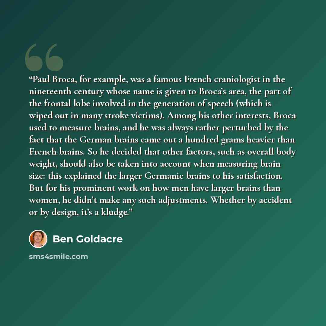 “Paul Broca, for example, was a famous French craniologist in the nineteenth century whose name is given to Broca’s area, the part of the frontal lobe involved in the generation of speech (which is wiped out in many stroke victims). Among his other interests, Broca used to measure brains, and he…” quote by Ben Goldacre