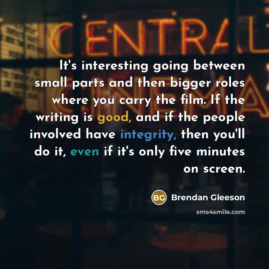 “It's interesting going between small parts and then bigger roles where you carry the film. If the writing is good, and if the people involved have integrity, then you'll do it, even if it's only five minutes on screen.” quote by Brendan Gleeson