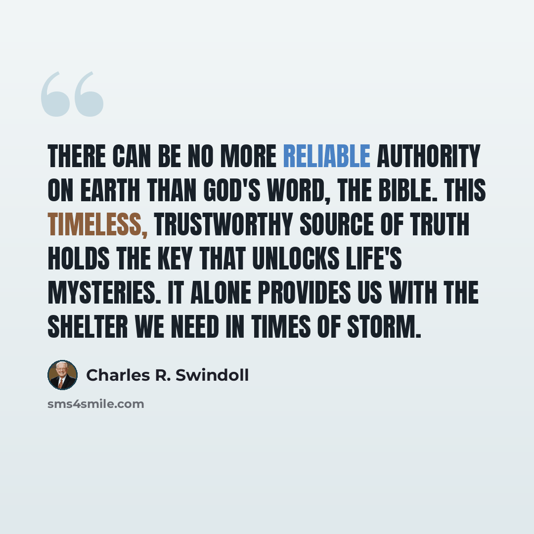 “There can be no more reliable authority on earth than God's Word, the Bible. This timeless, trustworthy source of truth holds the key that unlocks life's mysteries. It alone provides us with the shelter we need in times of storm.” quote by Charles R. Swindoll