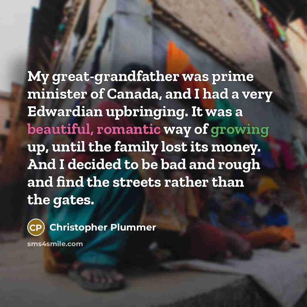 “My great-grandfather was prime minister of Canada, and I had a very Edwardian upbringing. It was a beautiful, romantic way of growing up, until the family lost its money. And I decided to be bad and rough and find the streets rather than the gates.” quote by Christopher Plummer