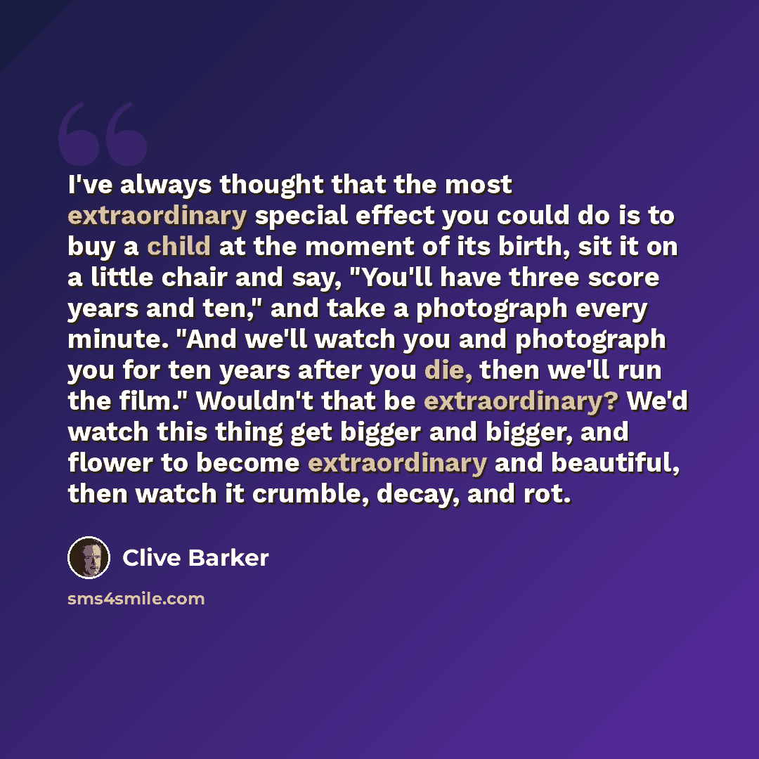 “I've always thought that the most extraordinary special effect you could do is to buy a child at the moment of its birth, sit it on a little chair and say, "You'll have three score years and ten," and take a photograph every minute. "And we'll watch you and photograph you for ten years after you…” quote by Clive Barker