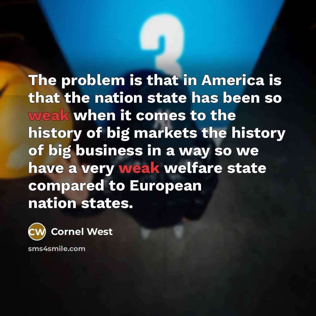 “The problem is that in America is that the nation state has been so weak when it comes to the history of big markets the history of big business in a way so we have a very weak welfare state compared to European nation states.” quote by Cornel West