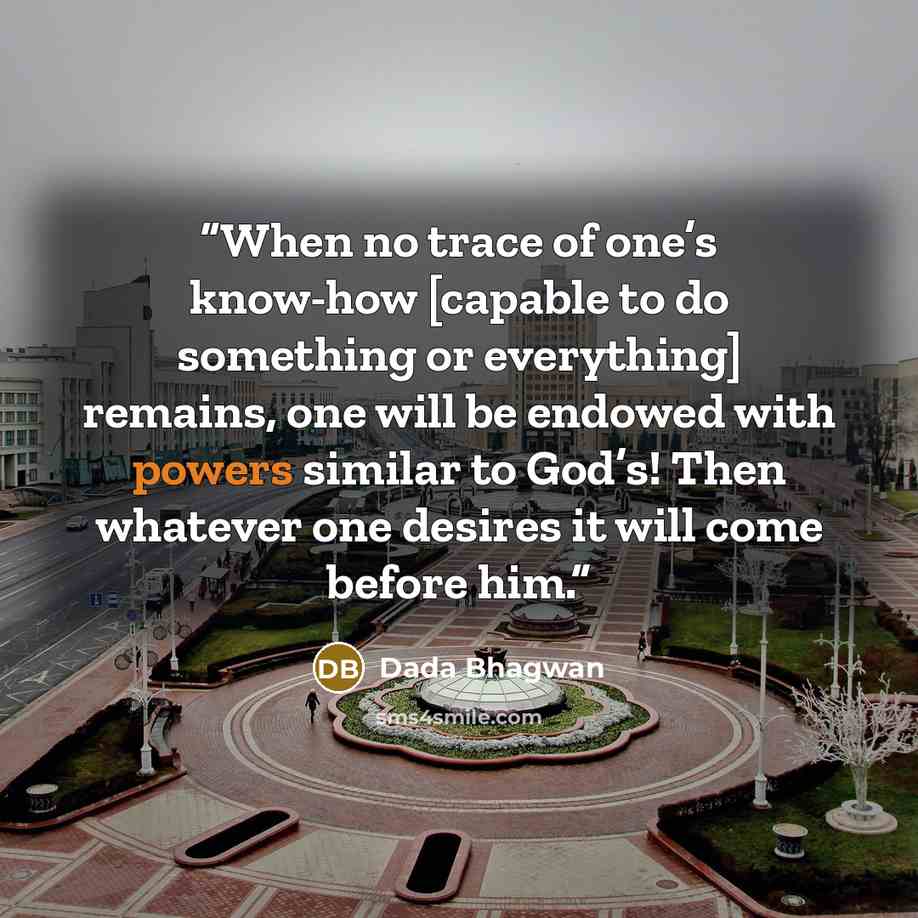“When no trace of one’s know-how [capable to do something or everything] remains, one will be endowed with powers similar to God’s! Then whatever one desires it will come before him.” quote by Dada Bhagwan