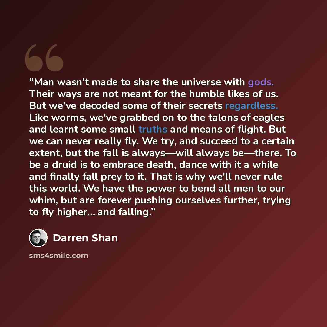 “Man wasn't made to share the universe with gods. Their ways are not meant for the humble likes of us. But we've decoded some of their secrets regardless. Like worms, we've grabbed on to the talons of eagles and learnt some small truths and means of flight. But we can never really fly. We try, and…” quote by Darren Shan