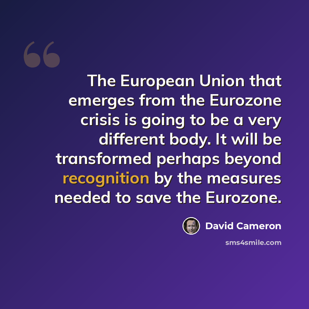 “The European Union that emerges from the Eurozone crisis is going to be a very different body. It will be transformed perhaps beyond recognition by the measures needed to save the Eurozone.” quote by David Cameron
