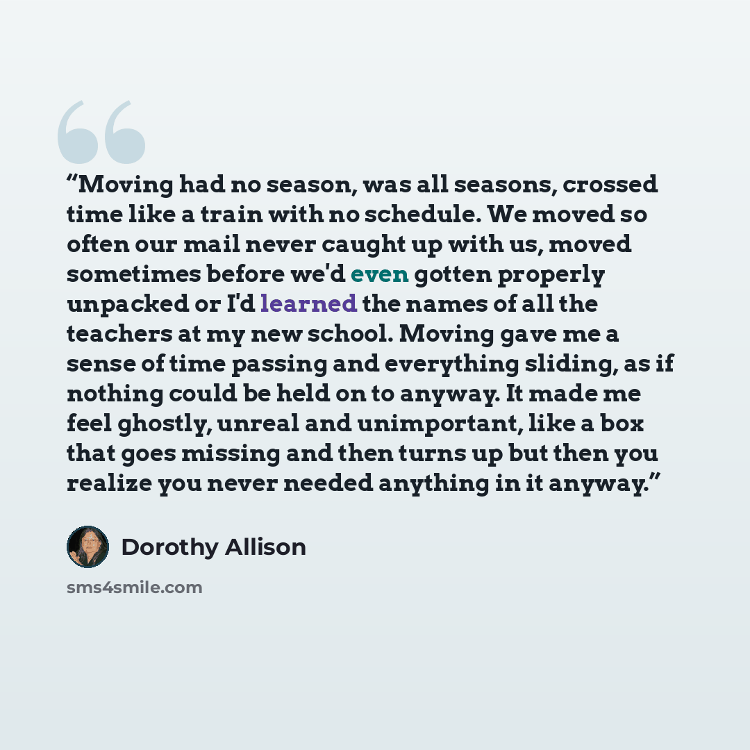 “Moving had no season, was all seasons, crossed time like a train with no schedule. We moved so often our mail never caught up with us, moved sometimes before we'd even gotten properly unpacked or I'd learned the names of all the teachers at my new school. Moving gave me a sense of time passing and…” quote by Dorothy Allison