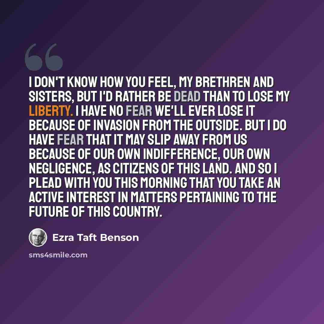“I don't know how you feel, my brethren and sisters, but I'd rather be dead than to lose my liberty. I have no fear we'll ever lose it because of invasion from the outside. But I do have fear that it may slip away from us because of our own indifference, our own negligence, as citizens of this…” quote by Ezra Taft Benson