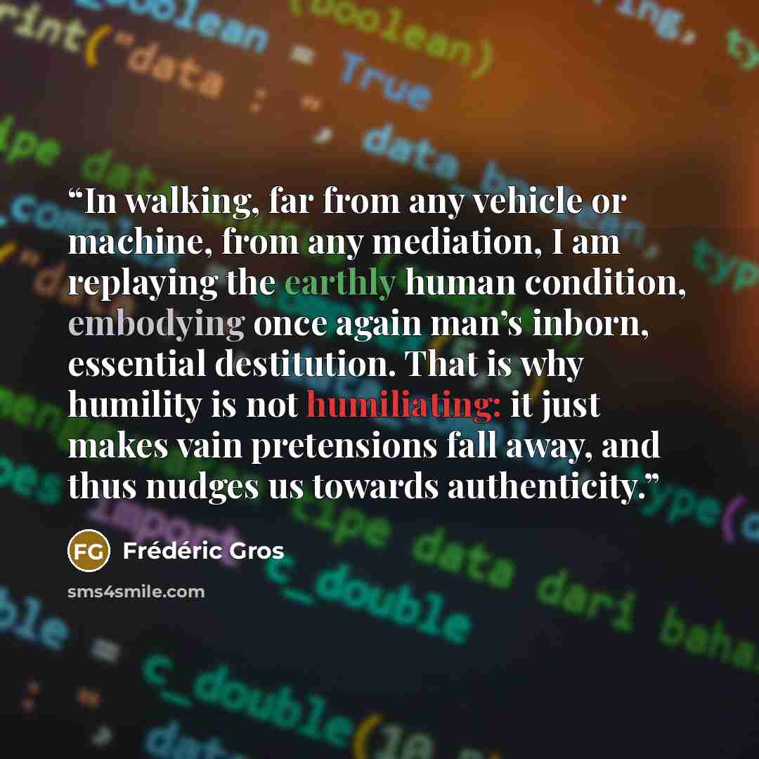 “In walking, far from any vehicle or machine, from any mediation, I am replaying the earthly human condition, embodying once again man’s inborn, essential destitution. That is why humility is not humiliating: it just makes vain pretensions fall away, and thus nudges us towards authenticity.” quote by Frédéric Gros