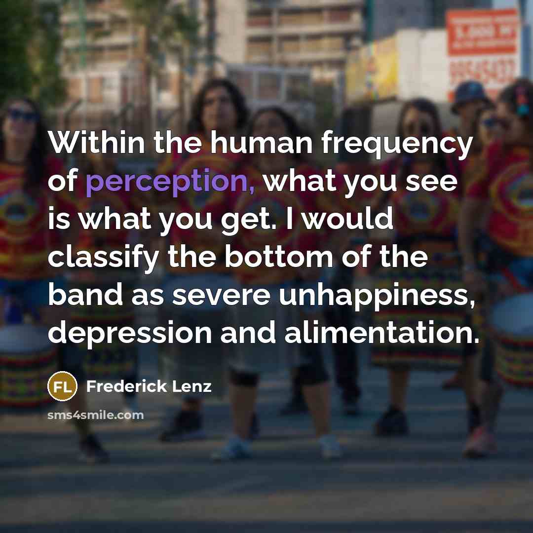 “Within the human frequency of perception, what you see is what you get. I would classify the bottom of the band as severe unhappiness, depression and alimentation.” quote by Frederick Lenz
