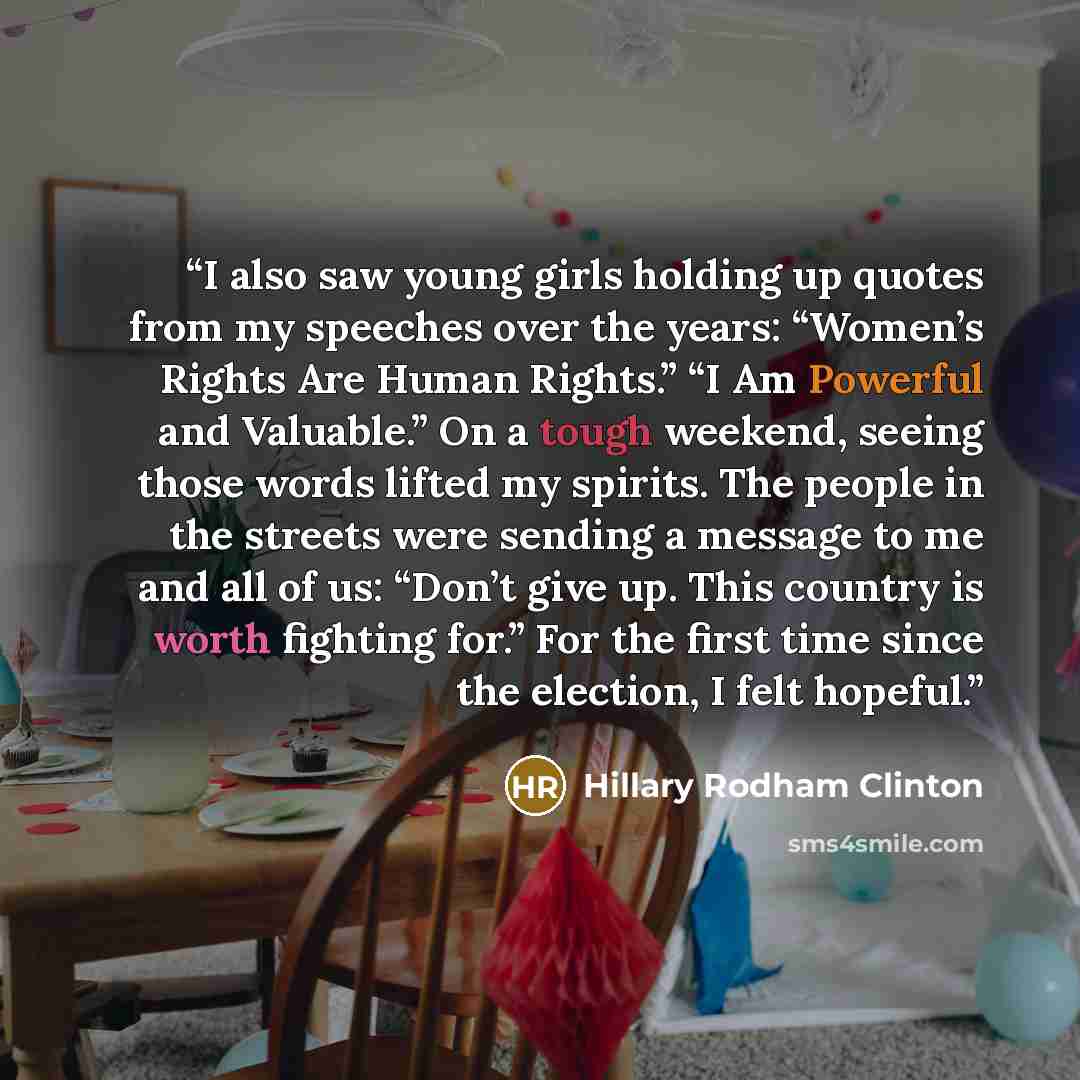 “I also saw young girls holding up quotes from my speeches over the years: “Women’s Rights Are Human Rights.” “I Am Powerful and Valuable.” On a tough weekend, seeing those words lifted my spirits. The people in the streets were sending a message to me and all of us: “Don’t give up. This country is…” quote by Hillary Rodham Clinton
