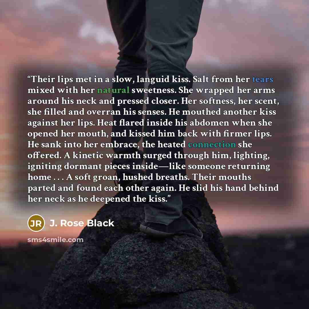 “Their lips met in a slow, languid kiss. Salt from her tears mixed with her natural sweetness. She wrapped her arms around his neck and pressed closer. Her softness, her scent, she filled and overran his senses. He mouthed another kiss against her lips. Heat flared inside his abdomen when she…” quote by J. Rose Black