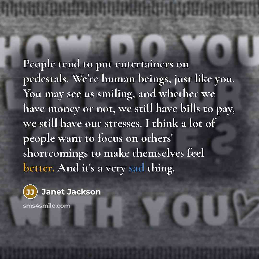 “People tend to put entertainers on pedestals. We're human beings, just like you. You may see us smiling, and whether we have money or not, we still have bills to pay, we still have our stresses. I think a lot of people want to focus on others' shortcomings to make themselves feel better. And it's…” quote by Janet Jackson