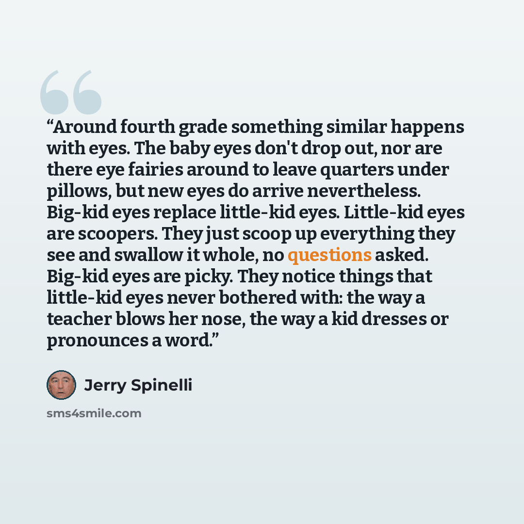 “Around fourth grade something similar happens with eyes. The baby eyes don't drop out, nor are there eye fairies around to leave quarters under pillows, but new eyes do arrive nevertheless. Big-kid eyes replace little-kid eyes. Little-kid eyes are scoopers. They just scoop up everything they see…” quote by Jerry Spinelli