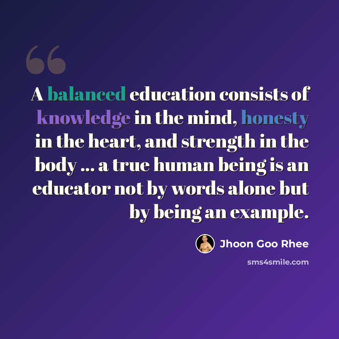 “A balanced education consists of knowledge in the mind, honesty in the heart, and strength in the body ... a true human being is an educator not by words alone but by being an example.” quote by Jhoon Goo Rhee