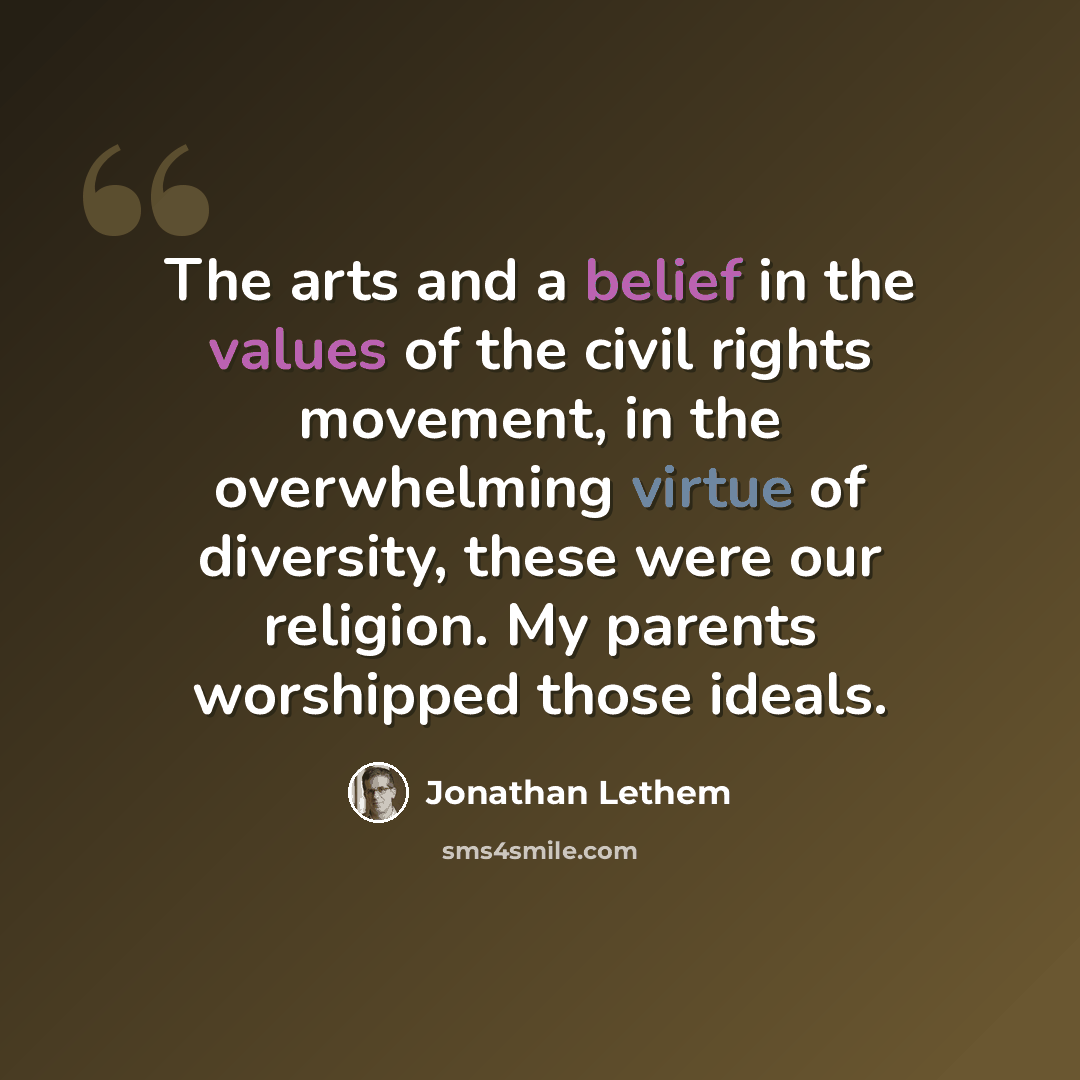 “The arts and a belief in the values of the civil rights movement, in the overwhelming virtue of diversity, these were our religion. My parents worshipped those ideals.” quote by Jonathan Lethem
