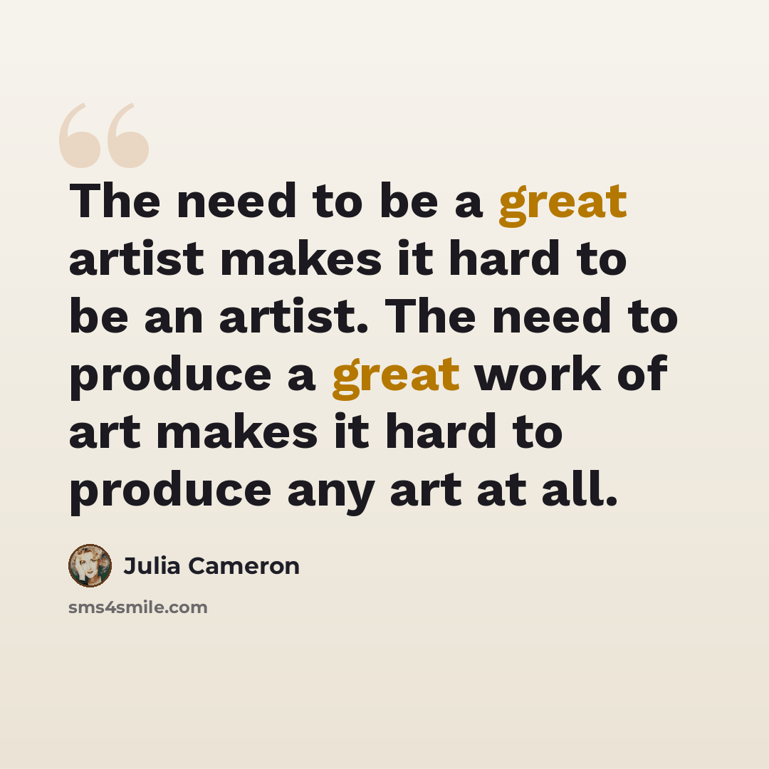 “The need to be a great artist makes it hard to be an artist. The need to produce a great work of art makes it hard to produce any art at all.” quote by Julia Cameron