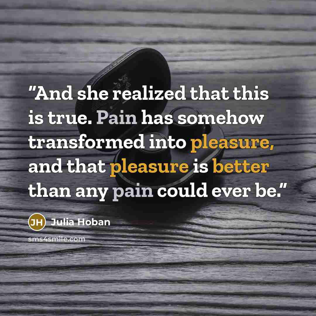 “And she realized that this is true. Pain has somehow transformed into pleasure, and that pleasure is better than any pain could ever be.” quote by Julia Hoban