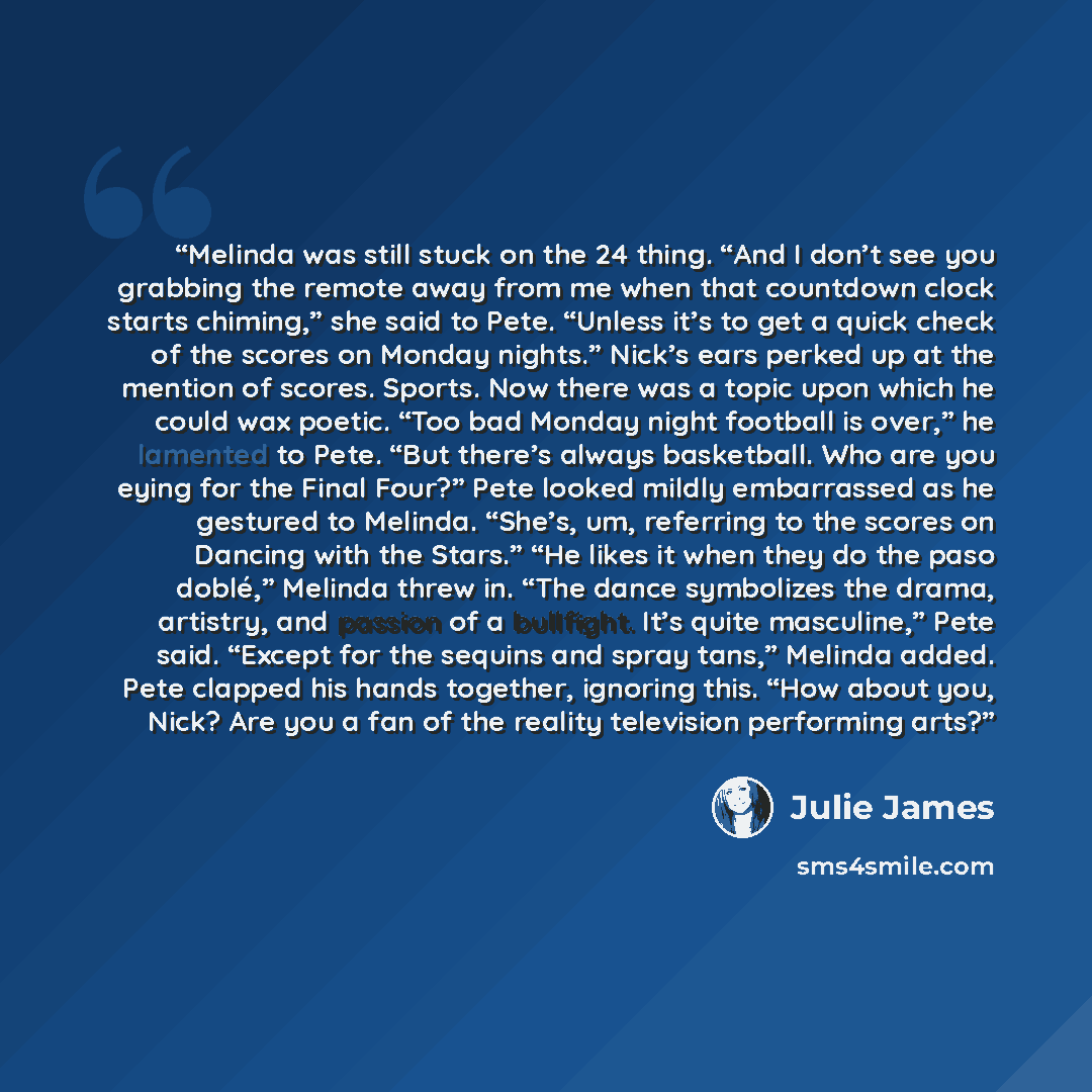 “Melinda was still stuck on the 24 thing. “And I don’t see you grabbing the remote away from me when that countdown clock starts chiming,” she said to Pete. “Unless it’s to get a quick check of the scores on Monday nights.” Nick’s ears perked up at the mention of scores. Sports. Now there was a…” quote by Julie James