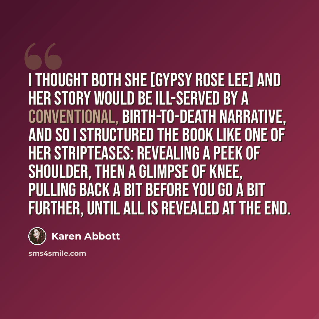 “I thought both she [Gypsy Rose Lee] and her story would be ill-served by a conventional, birth-to-death narrative, and so I structured the book like one of her stripteases: revealing a peek of shoulder, then a glimpse of knee, pulling back a bit before you go a bit further, until all is revealed…” quote by Karen Abbott