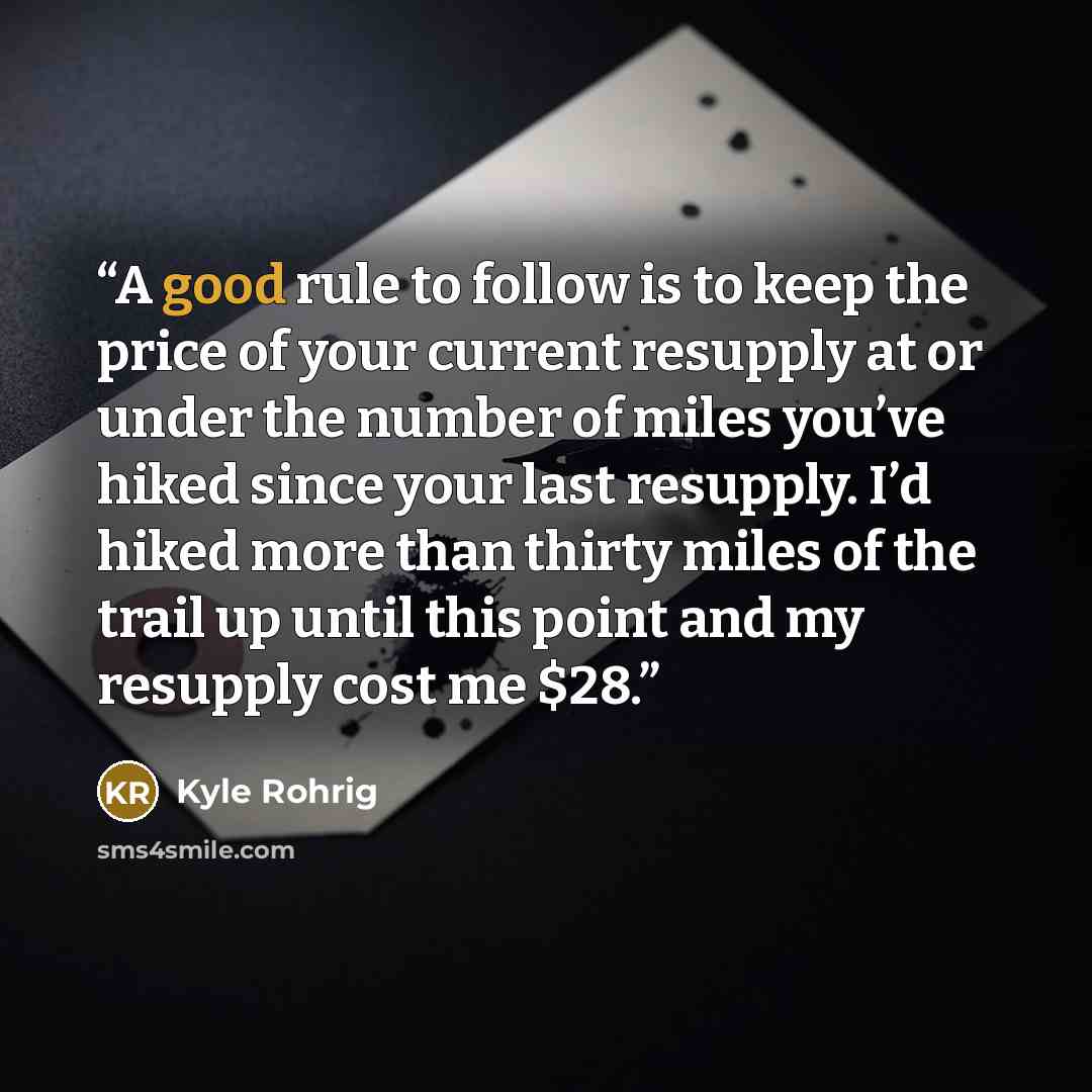 “A good rule to follow is to keep the price of your current resupply at or under the number of miles you’ve hiked since your last resupply. I’d hiked more than thirty miles of the trail up until this point and my resupply cost me $28.” quote by Kyle Rohrig