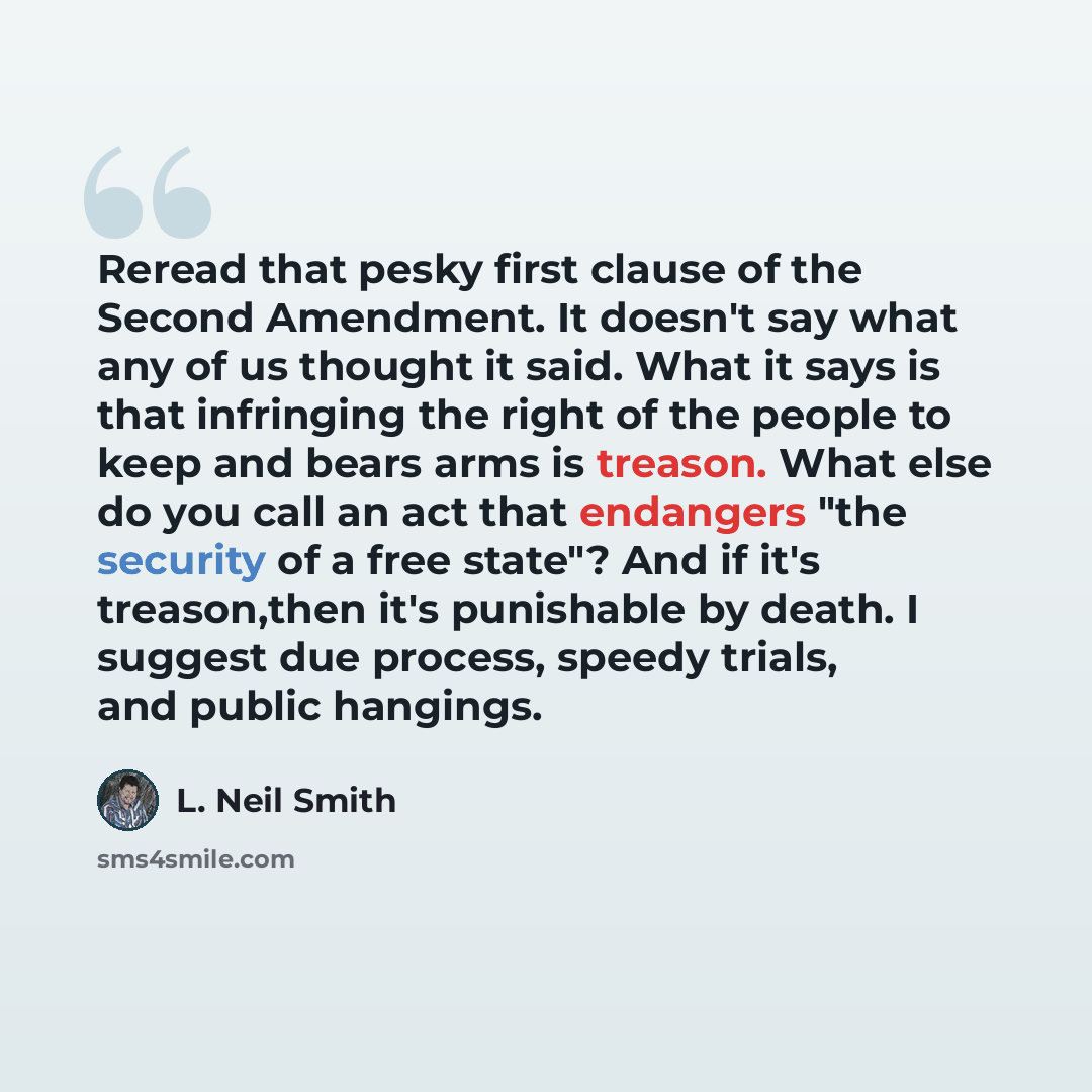 “Reread that pesky first clause of the Second Amendment. It doesn't say what any of us thought it said. What it says is that infringing the right of the people to keep and bears arms is treason. What else do you call an act that endangers "the security of a free state"? And if it's treason,then…” quote by L. Neil Smith