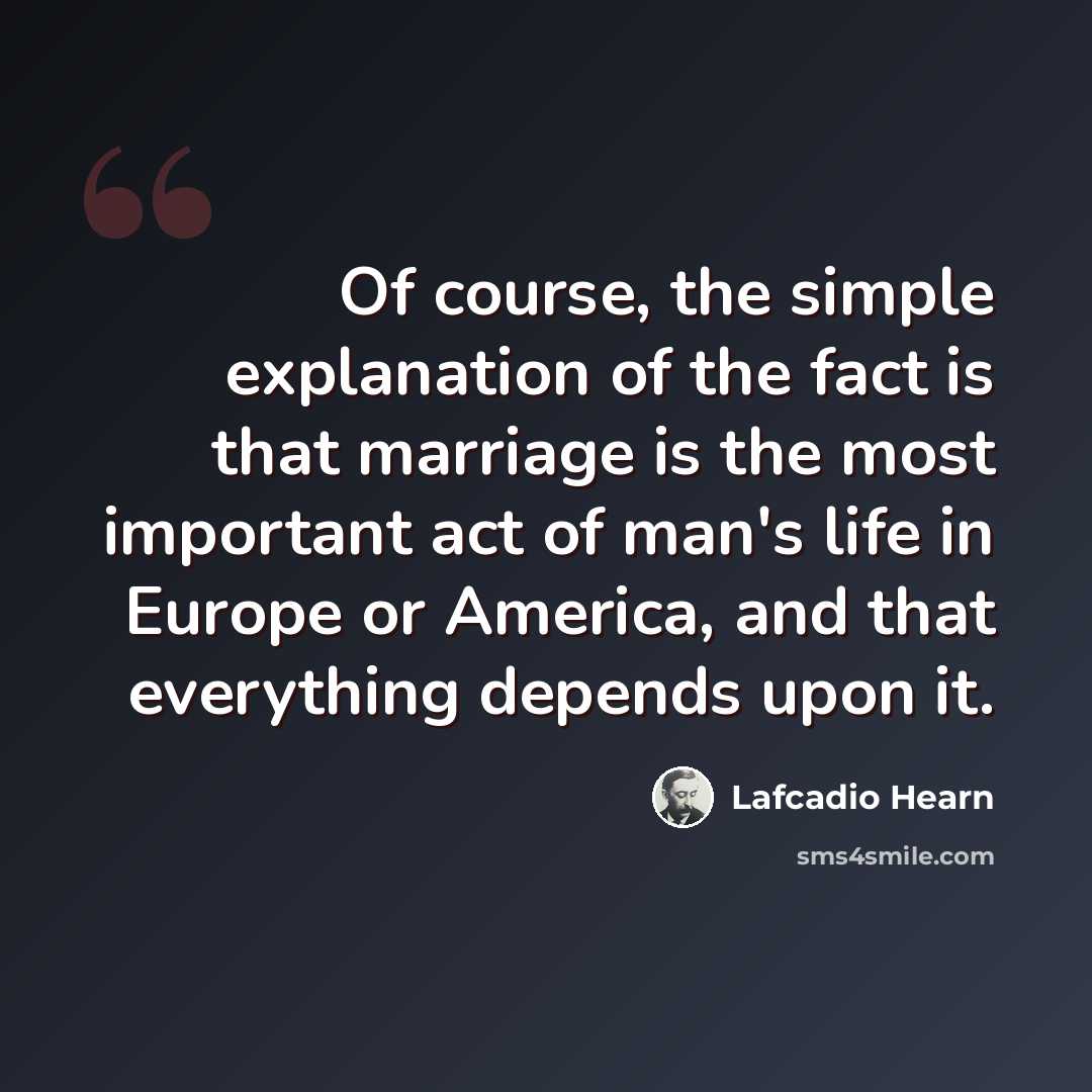 “Of course, the simple explanation of the fact is that marriage is the most important act of man's life in Europe or America, and that everything depends upon it.” quote by Lafcadio Hearn