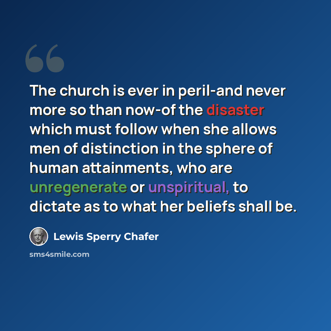 “The church is ever in peril-and never more so than now-of the disaster which must follow when she allows men of distinction in the sphere of human attainments, who are unregenerate or unspiritual, to dictate as to what her beliefs shall be.” quote by Lewis Sperry Chafer