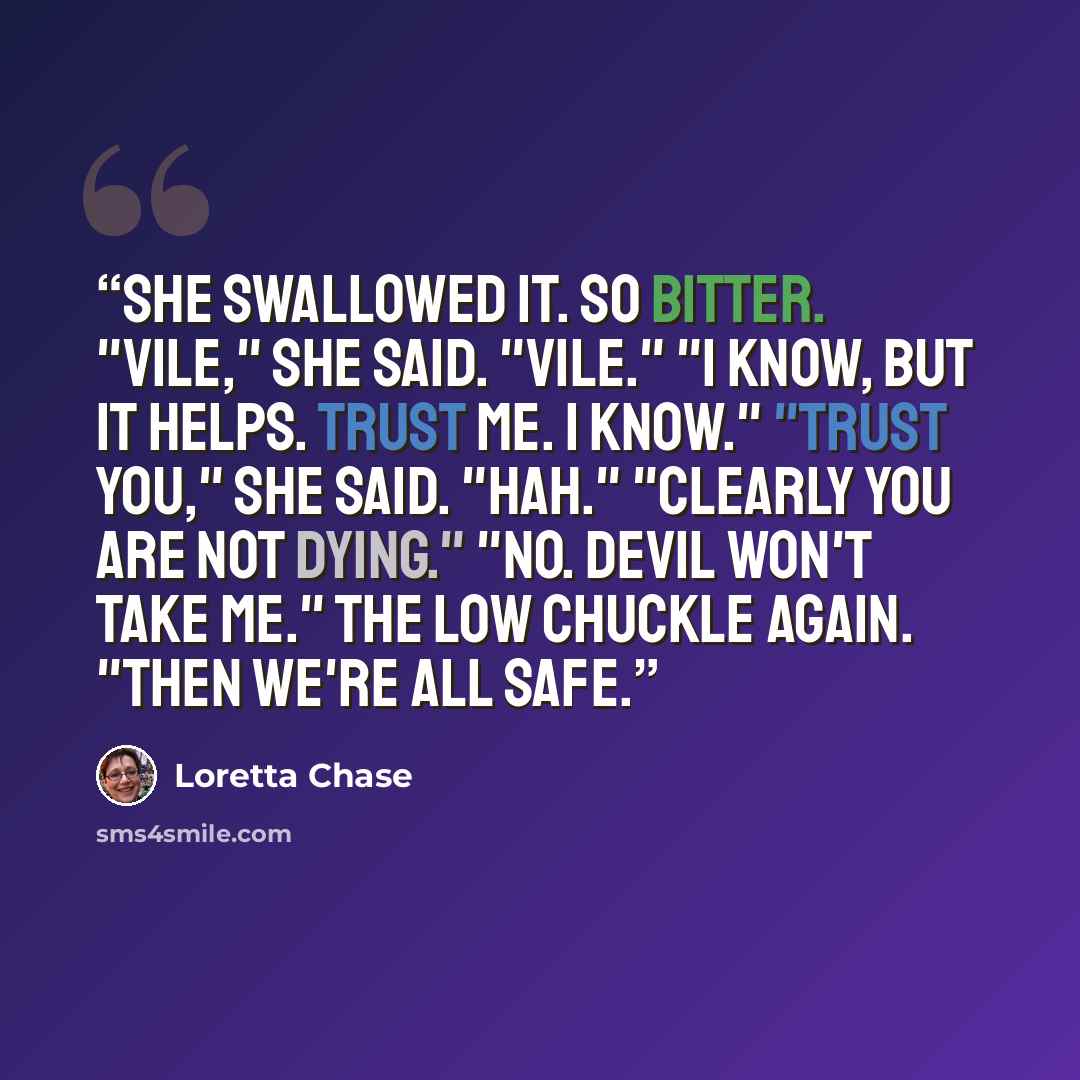 “She swallowed it. So bitter. "Vile," she said. "Vile." "I know, but it helps. Trust me. I know." "Trust you," she said. "Hah." "Clearly you are not dying." "No. Devil won't take me." The low chuckle again. "Then we're all safe.” quote by Loretta Chase