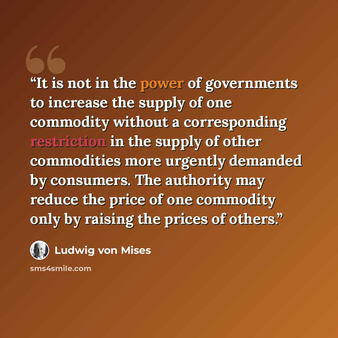 “It is not in the power of governments to increase the supply of one commodity without a corresponding restriction in the supply of other commodities more urgently demanded by consumers. The authority may reduce the price of one commodity only by raising the prices of others.” quote by Ludwig von Mises