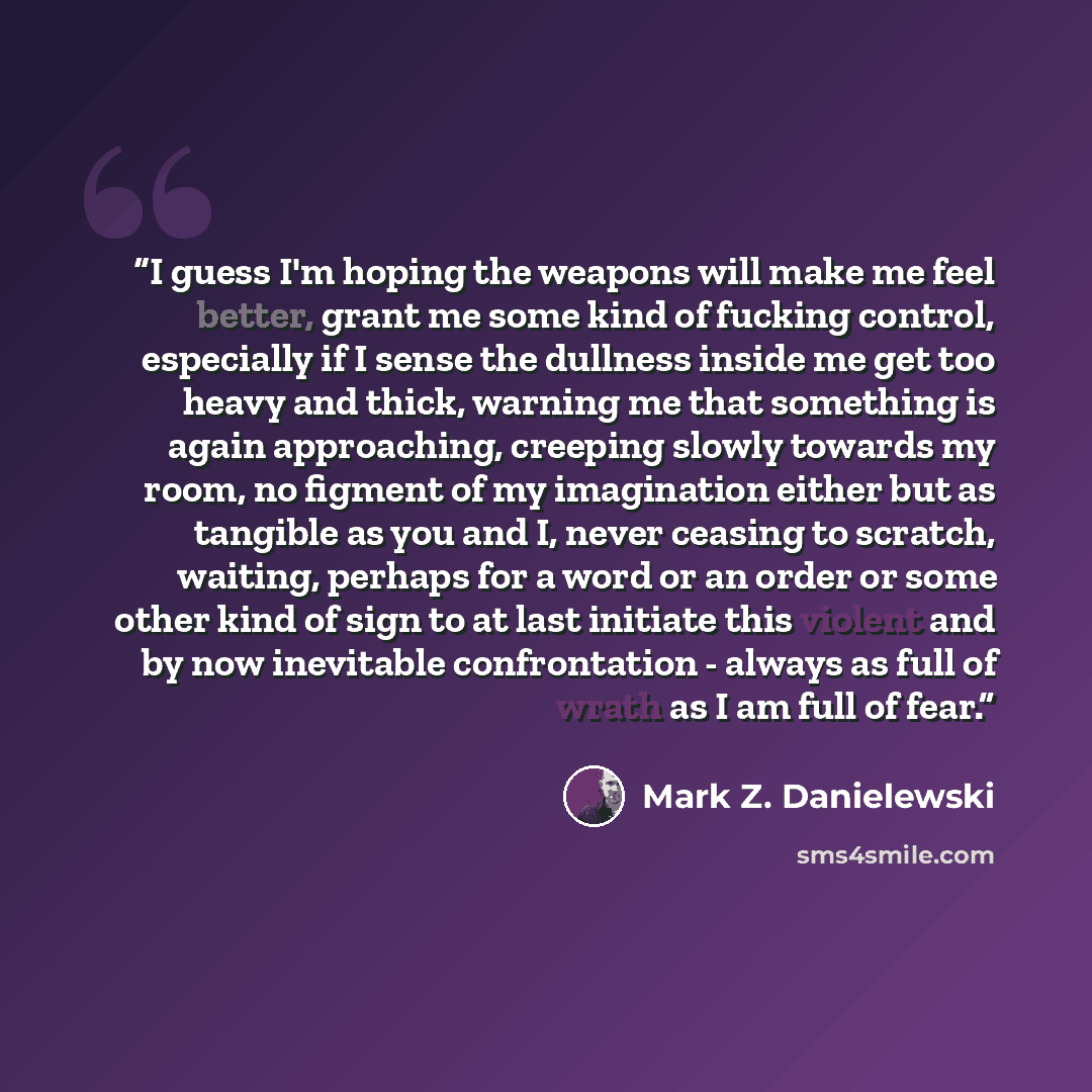 “I guess I'm hoping the weapons will make me feel better, grant me some kind of fucking control, especially if I sense the dullness inside me get too heavy and thick, warning me that something is again approaching, creeping slowly towards my room, no figment of my imagination either but as tangible…” quote by Mark Z. Danielewski