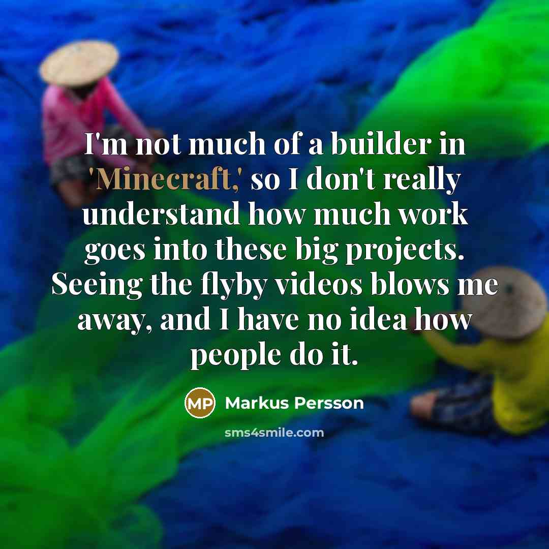 “I'm not much of a builder in 'Minecraft,' so I don't really understand how much work goes into these big projects. Seeing the flyby videos blows me away, and I have no idea how people do it.” quote by Markus Persson