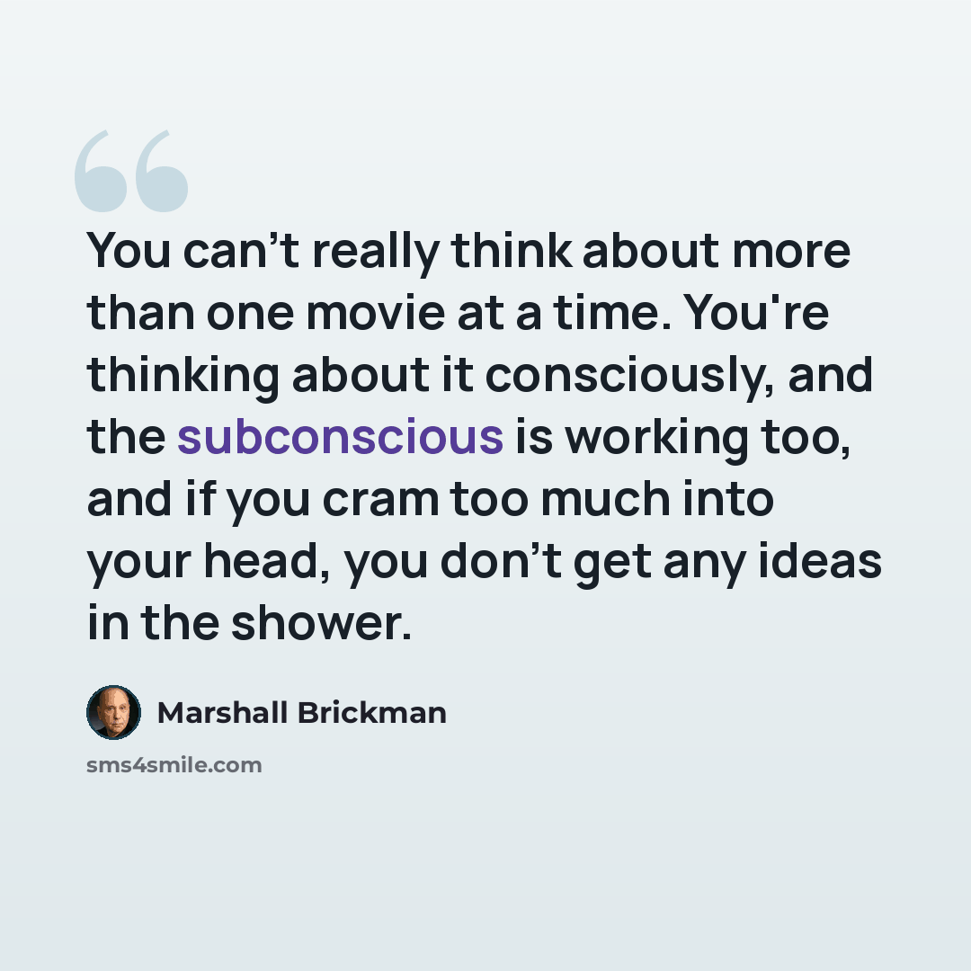 “You can't really think about more than one movie at a time. You're thinking about it consciously, and the subconscious is working too, and if you cram too much into your head, you don't get any ideas in the shower.” quote by Marshall Brickman