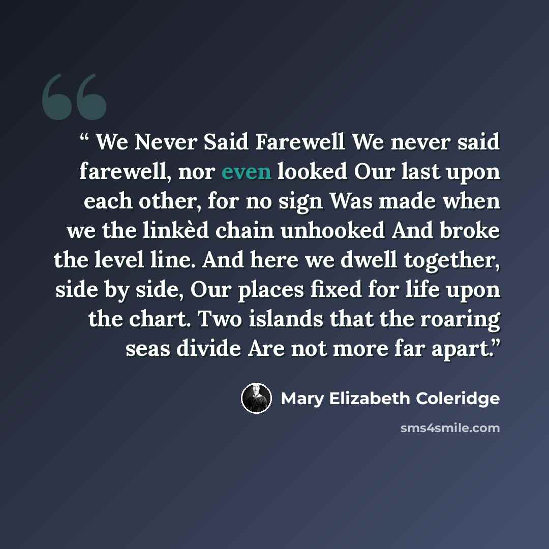 “We Never Said Farewell We never said farewell, nor even looked Our last upon each other, for no sign Was made when we the linkèd chain unhooked And broke the level line. And here we dwell together, side by side, Our places fixed for life upon the chart. Two islands that the roaring seas divide Are…” quote by Mary Elizabeth Coleridge