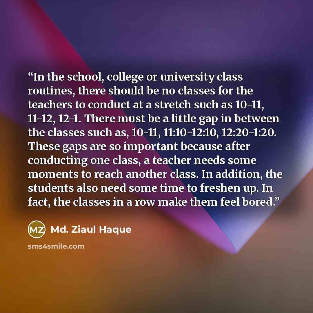 “In the school, college or university class routines, there should be no classes for the teachers to conduct at a stretch such as 10-11, 11-12, 12-1. There must be a little gap in between the classes such as, 10-11, 11:10-12:10, 12:20-1:20. These gaps are so important because after conducting one…” quote by Md. Ziaul Haque