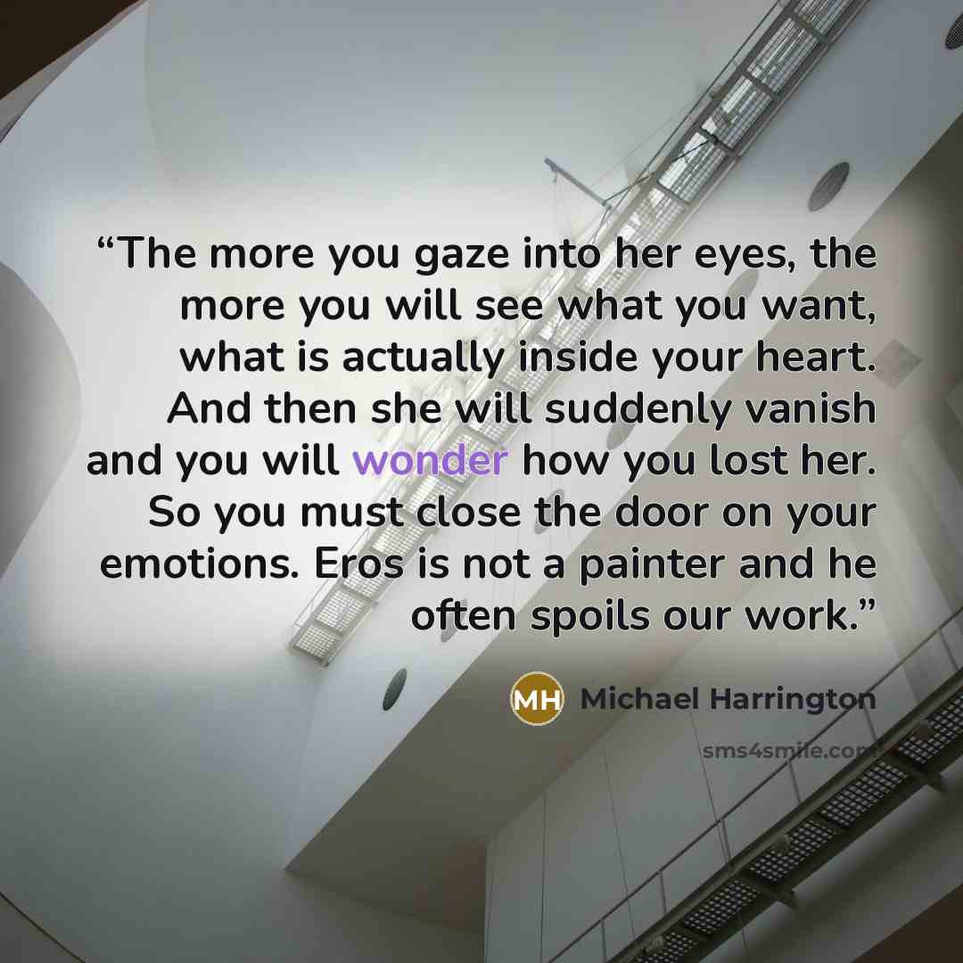 “The more you gaze into her eyes, the more you will see what you want, what is actually inside your heart. And then she will suddenly vanish and you will wonder how you lost her. So you must close the door on your emotions. Eros is not a painter and he often spoils our work.” quote by Michael Harrington