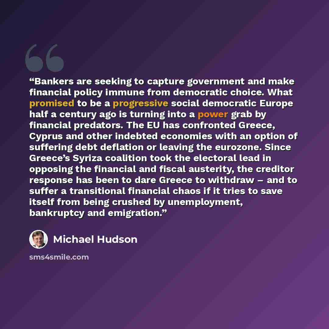 “Bankers are seeking to capture government and make financial policy immune from democratic choice. What promised to be a progressive social democratic Europe half a century ago is turning into a power grab by financial predators. The EU has confronted Greece, Cyprus and other indebted economies…” quote by Michael Hudson