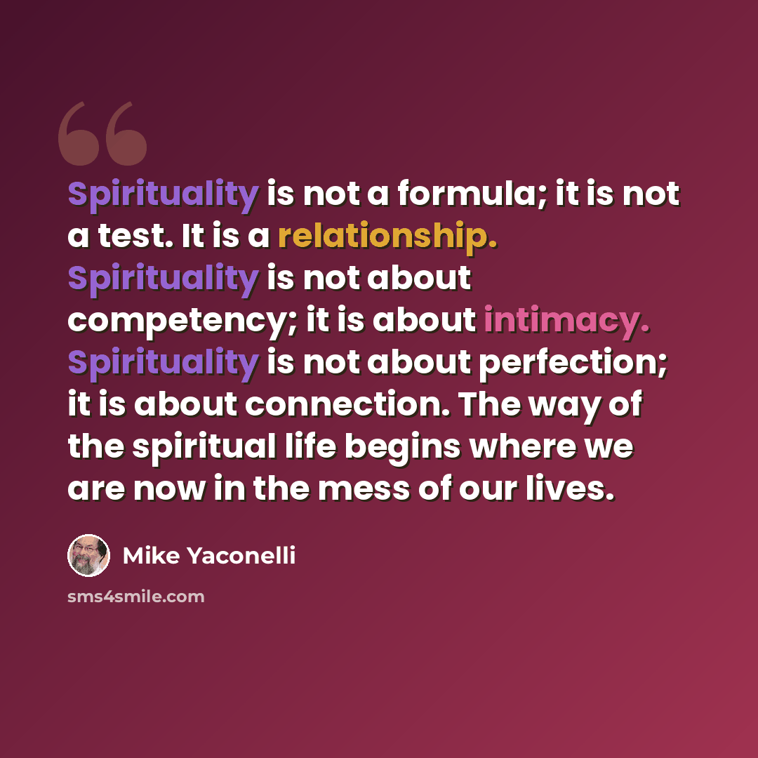 “Spirituality is not a formula; it is not a test. It is a relationship. Spirituality is not about competency; it is about intimacy. Spirituality is not about perfection; it is about connection. The way of the spiritual life begins where we are now in the mess of our lives.” quote by Mike Yaconelli
