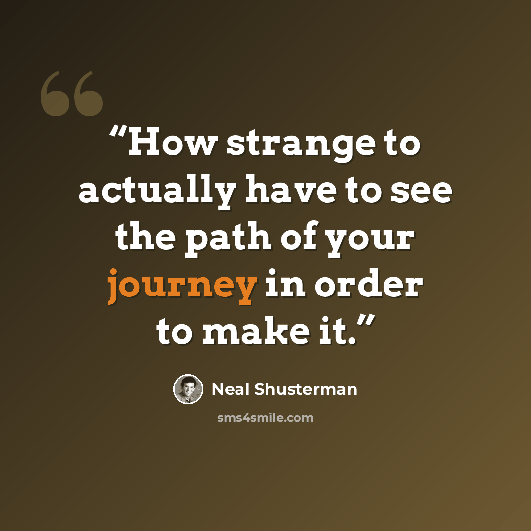 “How strange to actually have to see the path of your journey in order to make it.” quote by Neal Shusterman