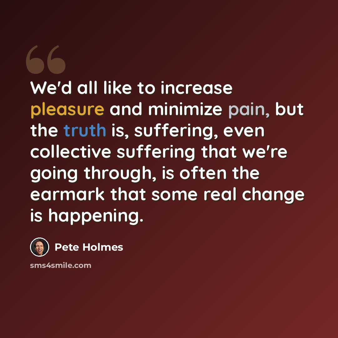 “We'd all like to increase pleasure and minimize pain, but the truth is, suffering, even collective suffering that we're going through, is often the earmark that some real change is happening.” quote by Pete Holmes