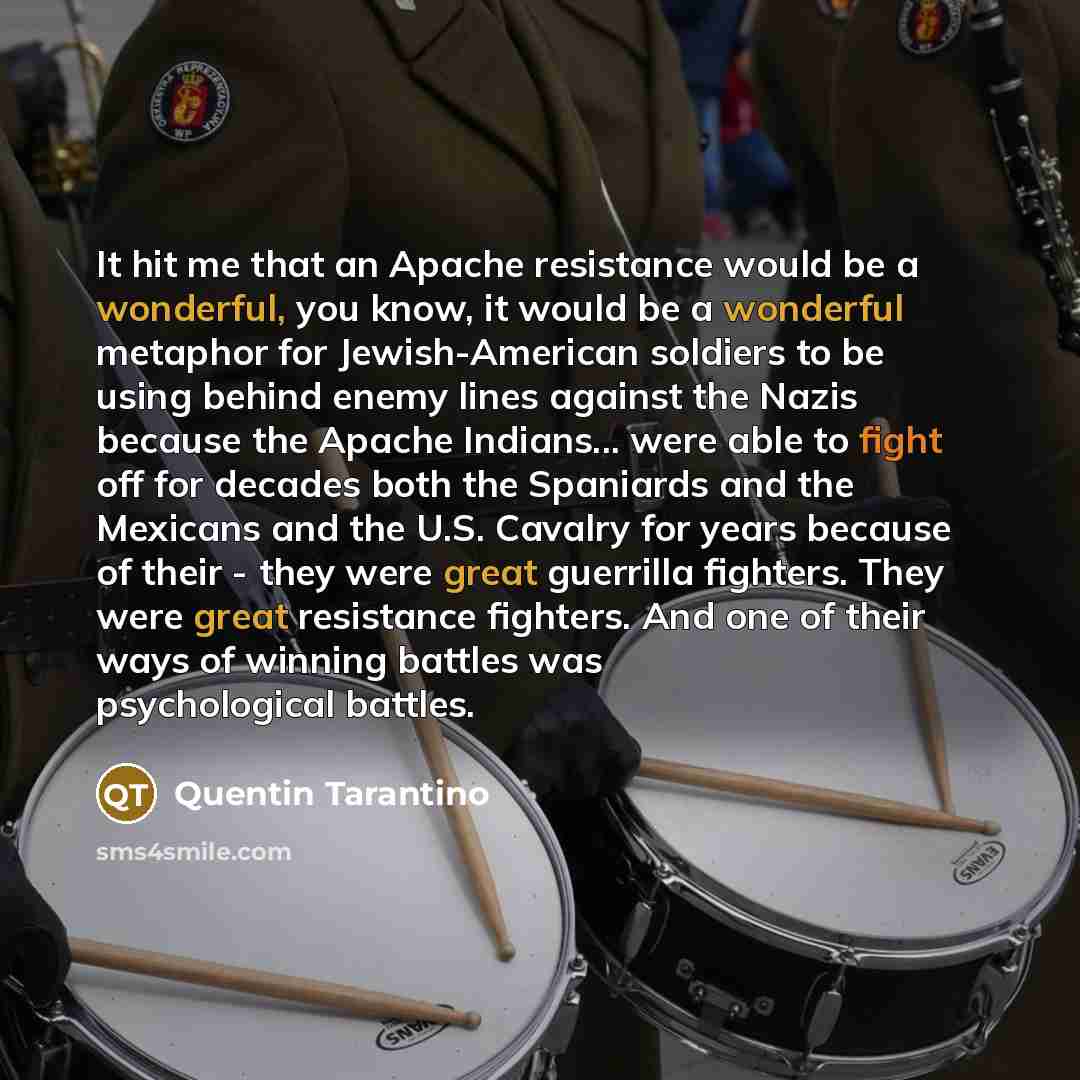 “It hit me that an Apache resistance would be a wonderful, you know, it would be a wonderful metaphor for Jewish-American soldiers to be using behind enemy lines against the Nazis because the Apache Indians... were able to fight off for decades both the Spaniards and the Mexicans and the U.S…” quote by Quentin Tarantino